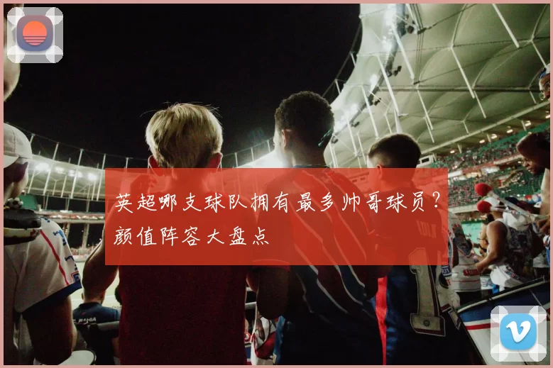 英超哪支球队拥有最多帅哥球员？颜值阵容大盘点