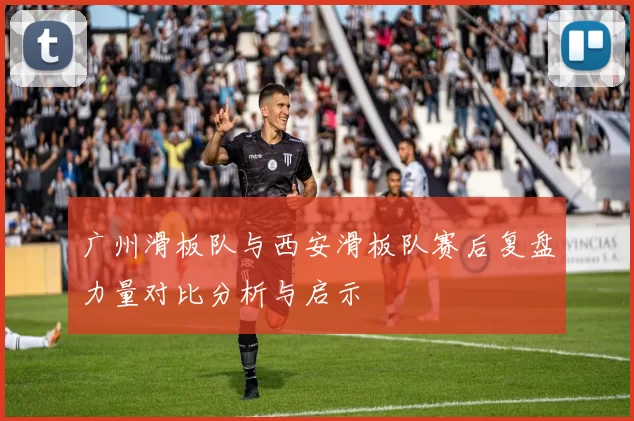 广州滑板队与西安滑板队赛后复盘力量对比分析与启示