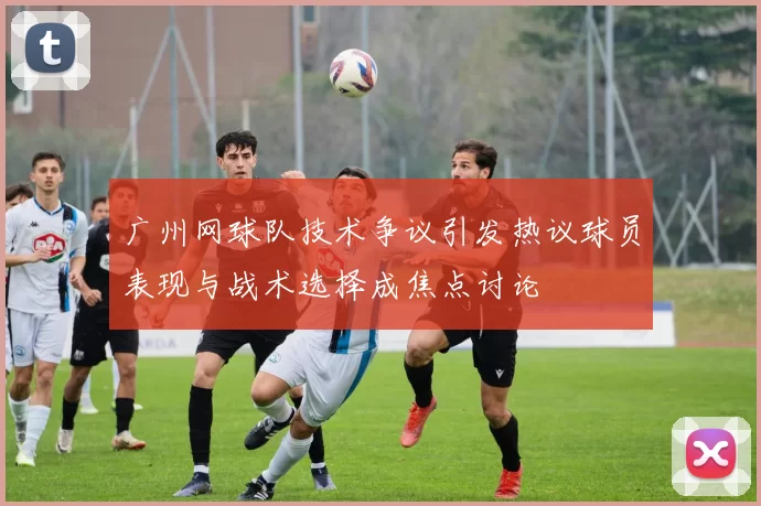 广州网球队技术争议引发热议球员表现与战术选择成焦点讨论
