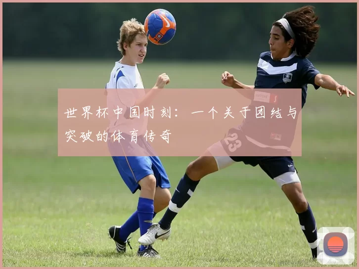 世界杯中国时刻：一个关于团结与突破的体育传奇