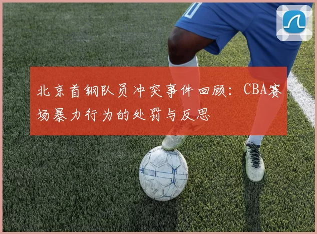 北京首钢队员冲突事件回顾：CBA赛场暴力行为的处罚与反思