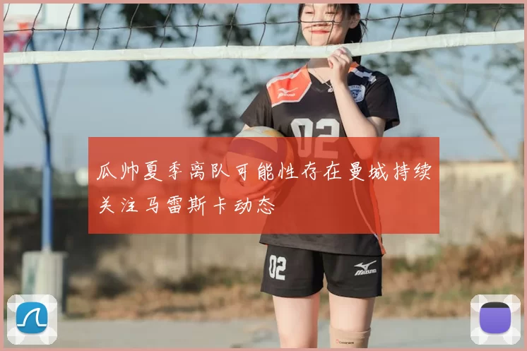 瓜帅夏季离队可能性存在曼城持续关注马雷斯卡动态