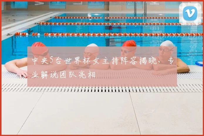 中央5台世界杯女主持阵容揭晓,专业解说团队亮相