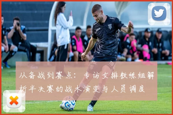 从备战到赛点:专访女排教练组解析半决赛的战术演变与人员调度
