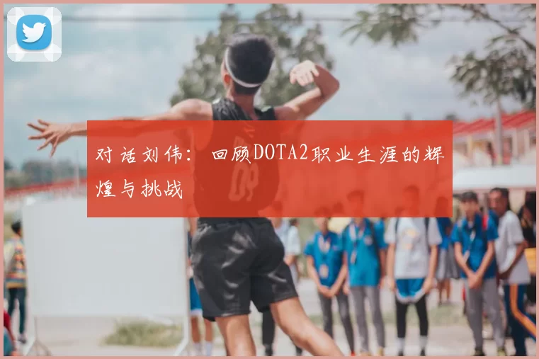 对话刘伟:回顾DOTA2职业生涯的辉煌与挑战