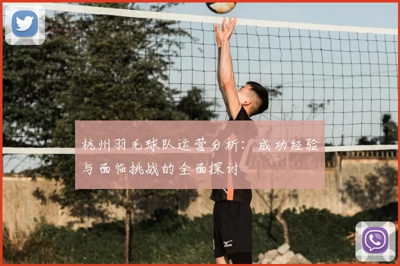 杭州羽毛球队运营分析：成功经验与面临挑战的全面探讨