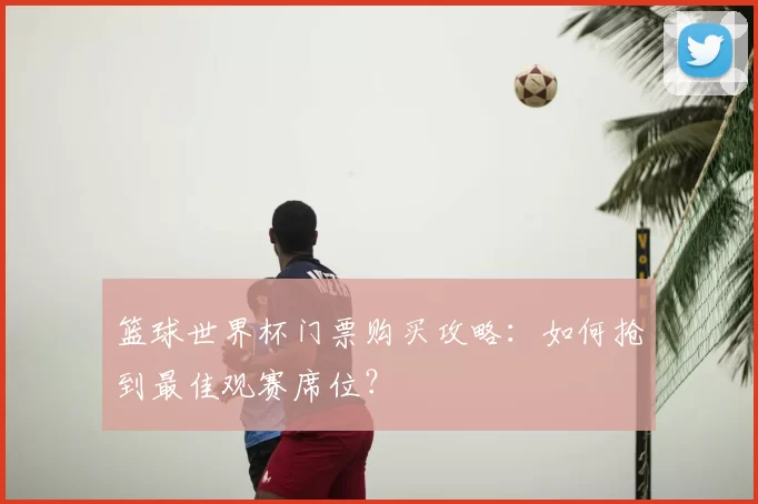 篮球世界杯门票购买攻略:如何抢到最佳观赛席位?