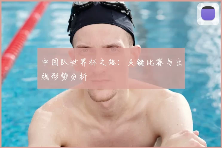 中国队世界杯之路：关键比赛与出线形势分析