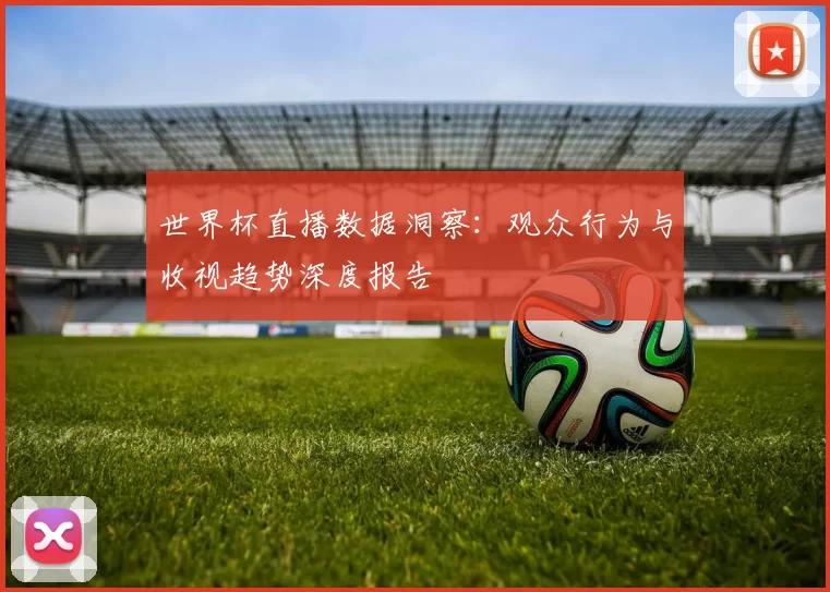 世界杯直播数据洞察:观众行为与收视趋势深度报告
