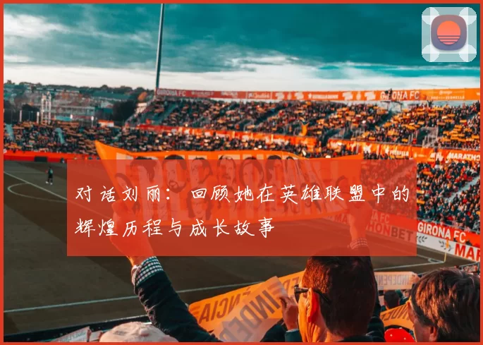 对话刘丽:回顾她在英雄联盟中的辉煌历程与成长故事