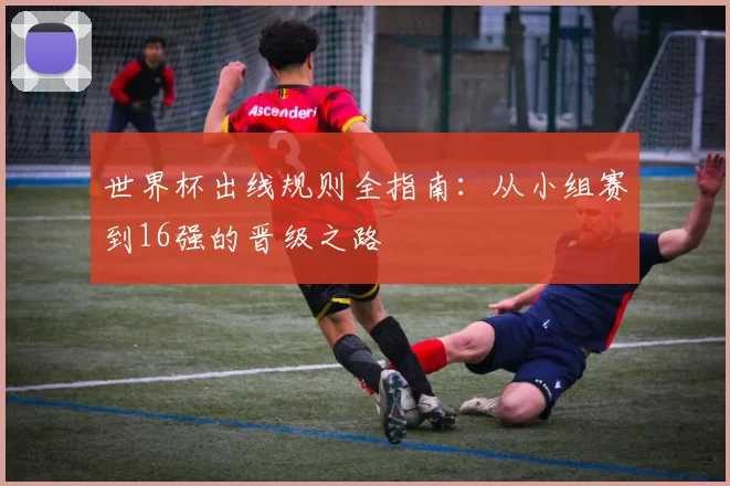 世界杯出线规则全指南：从小组赛到16强的晋级之路