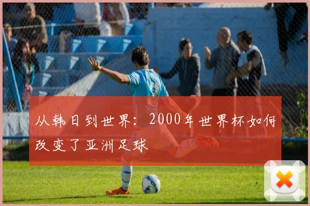从韩日到世界:2000年世界杯如何改变了亚洲足球