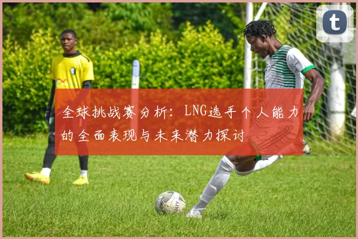 全球挑战赛分析：LNG选手个人能力的全面表现与未来潜力探讨