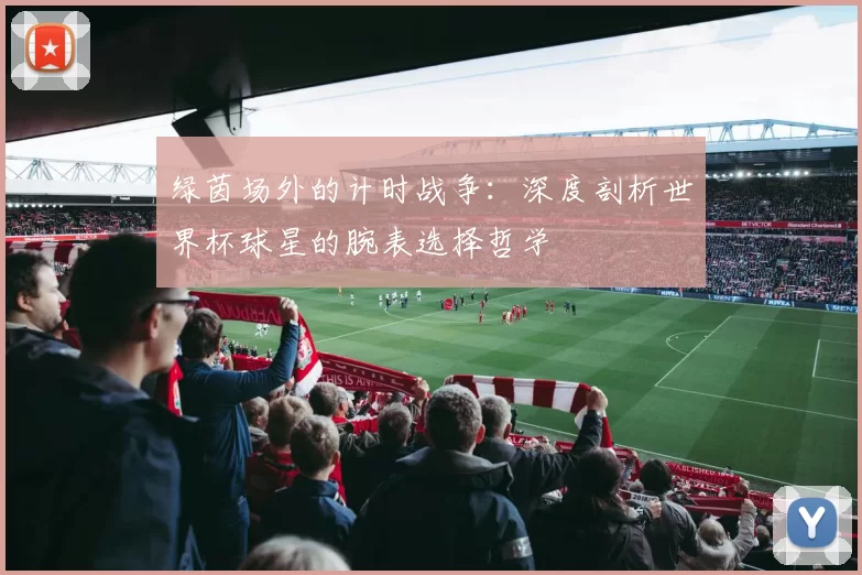绿茵场外的计时战争:深度剖析世界杯球星的腕表选择哲学