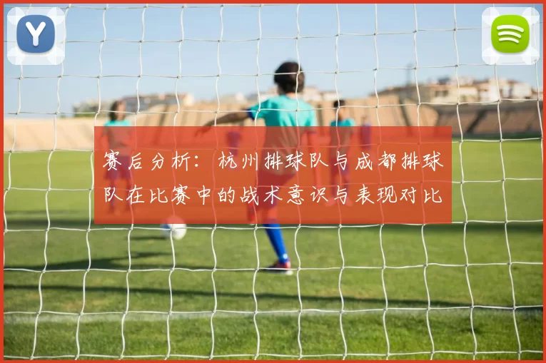 赛后分析：杭州排球队与成都排球队在比赛中的战术意识与表现对比