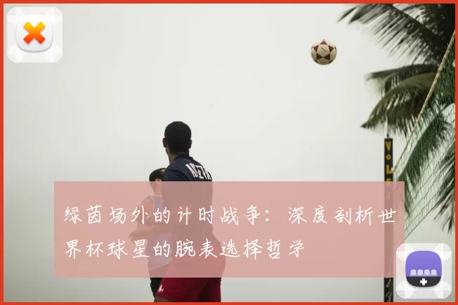 绿茵场外的计时战争:深度剖析世界杯球星的腕表选择哲学