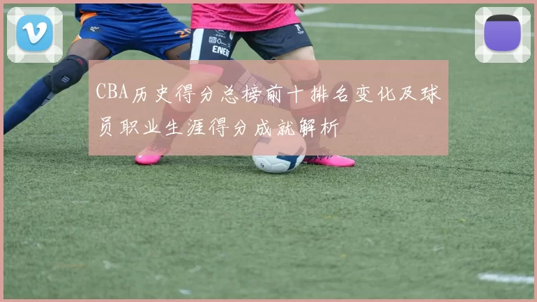 CBA历史得分总榜前十排名变化及球员职业生涯得分成就解析