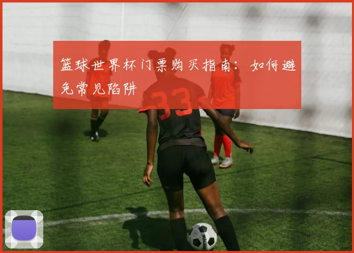 篮球世界杯门票购买指南：如何避免常见陷阱