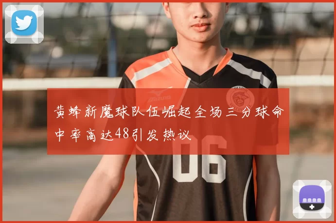 黄蜂新魔球队伍崛起全场三分球命中率高达48引发热议