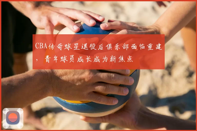 CBA传奇球星退役后俱乐部面临重建,青年球员成长成为新焦点