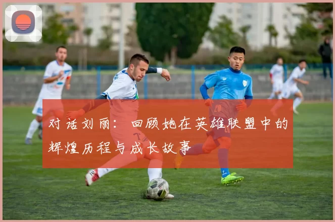 对话刘丽:回顾她在英雄联盟中的辉煌历程与成长故事