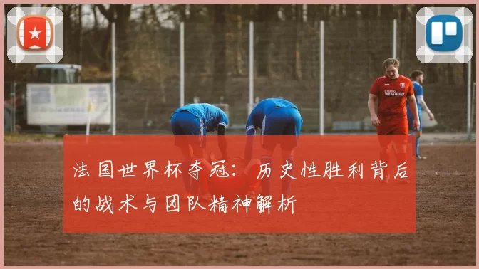 法国世界杯夺冠：历史性胜利背后的战术与团队精神解析