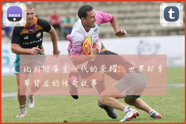 比利时黄金一代的荣耀：世界杯季军背后的传奇故事
