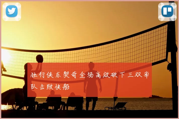 独行侠东契奇全场高效砍下三双率队击败快船