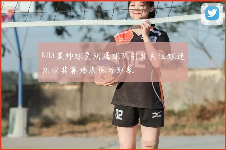 NBA最帅球员所属球队引发关注球迷热议其赛场表现与形象