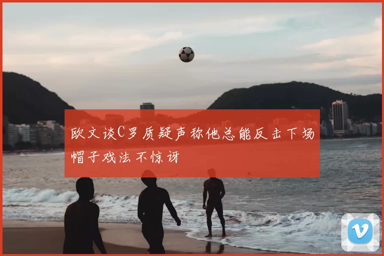 欧文谈C罗质疑声称他总能反击下场帽子戏法不惊讶
