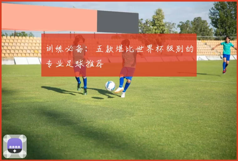 训练必备:五款堪比世界杯级别的专业足球推荐