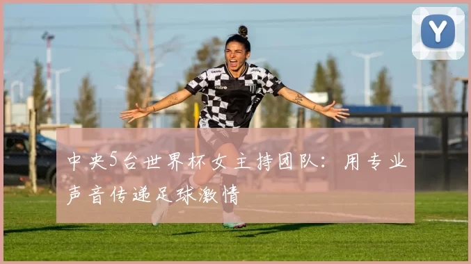 中央5台世界杯女主持团队:用专业声音传递足球激情