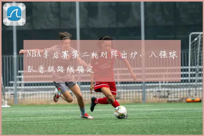 NBA季后赛第二轮对阵出炉,八强球队晋级路线确定